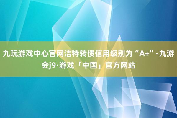 九玩游戏中心官网洁特转债信用级别为“A+”-九游会j9·游戏「中国」官方网站