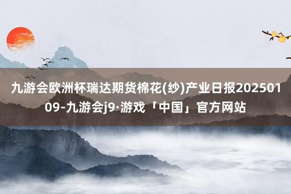 九游会欧洲杯瑞达期货棉花(纱)产业日报20250109-九游会j9·游戏「中国」官方网站