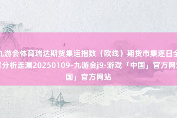 九游会体育瑞达期货集运指数（欧线）期货市集逐日全景分析走漏20250109-九游会j9·游戏「中国」官方网站