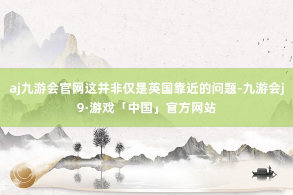 aj九游会官网这并非仅是英国靠近的问题-九游会j9·游戏「中国」官方网站