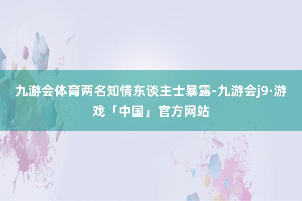 九游会体育两名知情东谈主士暴露-九游会j9·游戏「中国」官方网站