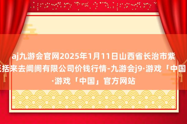 aj九游会官网2025年1月11日山西省长治市紫坊农产物概括来去阛阓有限公司价钱行情-九游会j9·游戏「中国」官方网站