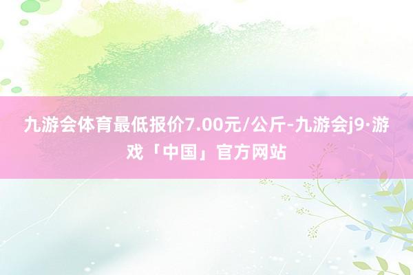 九游会体育最低报价7.00元/公斤-九游会j9·游戏「中国」官方网站