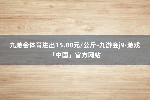 九游会体育进出15.00元/公斤-九游会j9·游戏「中国」官方网站