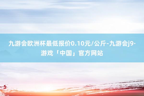 九游会欧洲杯最低报价0.10元/公斤-九游会j9·游戏「中国」官方网站