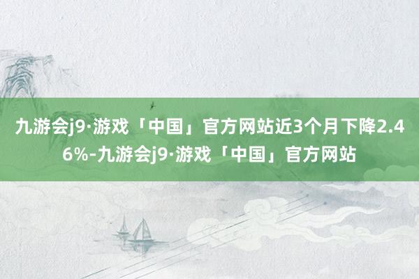 九游会j9·游戏「中国」官方网站近3个月下降2.46%-九游会j9·游戏「中国」官方网站