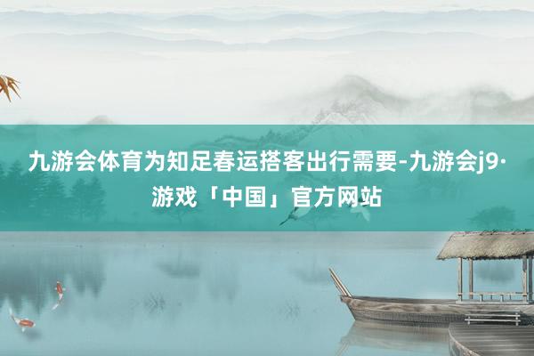 九游会体育为知足春运搭客出行需要-九游会j9·游戏「中国」官方网站