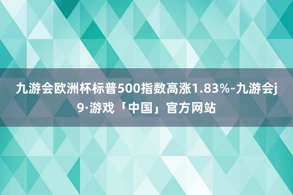 九游会欧洲杯标普500指数高涨1.83%-九游会j9·游戏「中国」官方网站