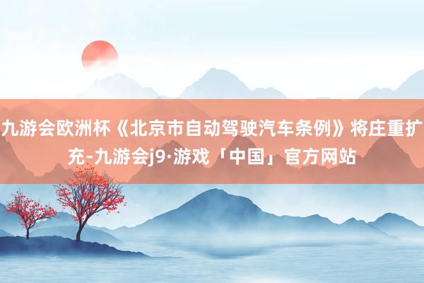九游会欧洲杯《北京市自动驾驶汽车条例》将庄重扩充-九游会j9·游戏「中国」官方网站
