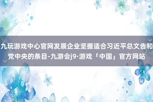 九玩游戏中心官网发展企业坚握适合习近平总文告和党中央的条目-九游会j9·游戏「中国」官方网站
