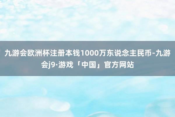 九游会欧洲杯注册本钱1000万东说念主民币-九游会j9·游戏「中国」官方网站