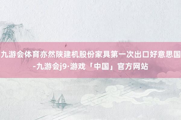 九游会体育亦然陕建机股份家具第一次出口好意思国-九游会j9·游戏「中国」官方网站
