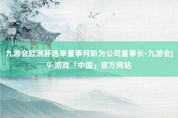 九游会欧洲杯选举董事何昕为公司董事长-九游会j9·游戏「中国」官方网站