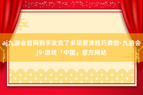 aj九游会官网到手攻克了多项要津技巧费劲-九游会j9·游戏「中国」官方网站