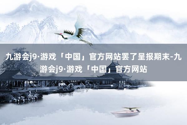 九游会j9·游戏「中国」官方网站罢了呈报期末-九游会j9·游戏「中国」官方网站