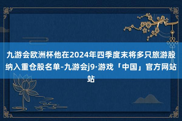 九游会欧洲杯他在2024年四季度末将多只旅游股纳入重仓股名单-九游会j9·游戏「中国」官方网站