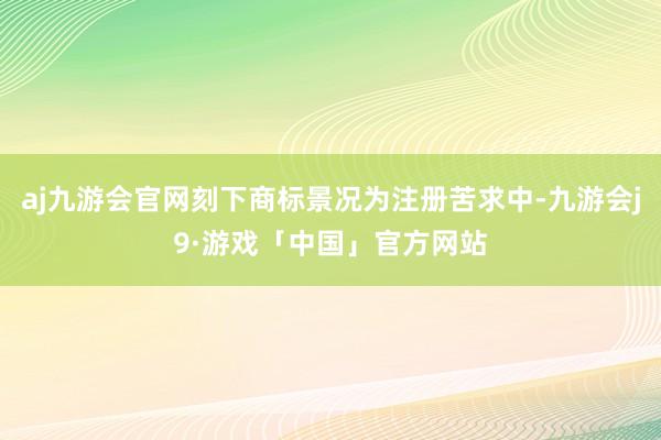 aj九游会官网刻下商标景况为注册苦求中-九游会j9·游戏「中国」官方网站