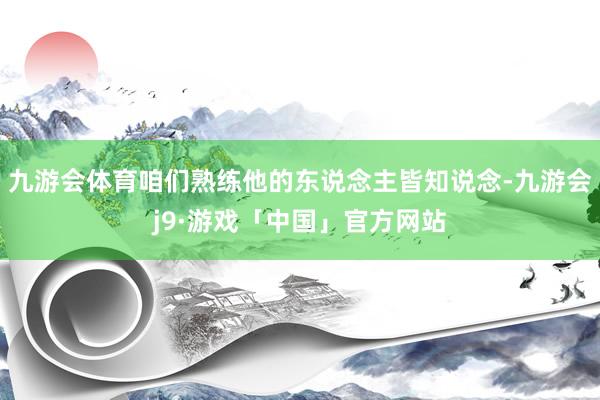 九游会体育咱们熟练他的东说念主皆知说念-九游会j9·游戏「中国」官方网站