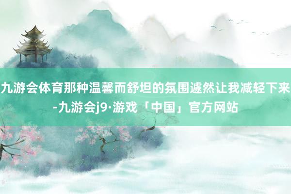 九游会体育那种温馨而舒坦的氛围遽然让我减轻下来-九游会j9·游戏「中国」官方网站
