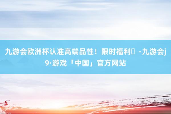 九游会欧洲杯认准高端品性！限时福利⏰-九游会j9·游戏「中国」官方网站