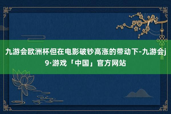 九游会欧洲杯但在电影破钞高涨的带动下-九游会j9·游戏「中国」官方网站