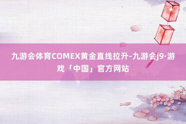 九游会体育COMEX黄金直线拉升-九游会j9·游戏「中国」官方网站