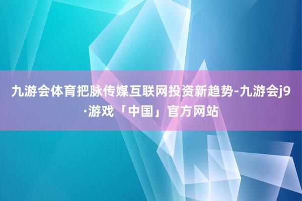 九游会体育把脉传媒互联网投资新趋势-九游会j9·游戏「中国」官方网站