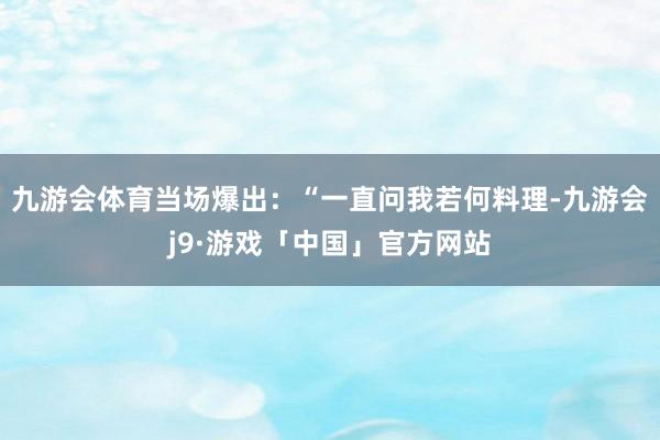 九游会体育当场爆出：“一直问我若何料理-九游会j9·游戏「中国」官方网站