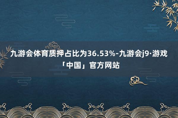 九游会体育质押占比为36.53%-九游会j9·游戏「中国」官方网站