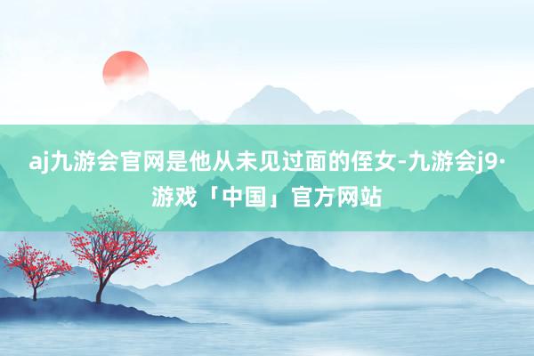 aj九游会官网是他从未见过面的侄女-九游会j9·游戏「中国」官方网站