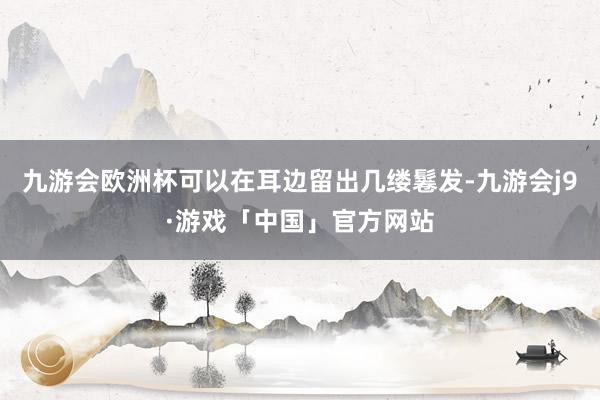 九游会欧洲杯可以在耳边留出几缕鬈发-九游会j9·游戏「中国」官方网站