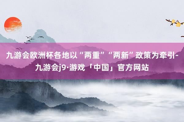 九游会欧洲杯各地以“两重”“两新”政策为牵引-九游会j9·游戏「中国」官方网站