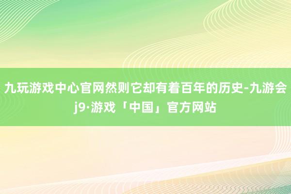 九玩游戏中心官网然则它却有着百年的历史-九游会j9·游戏「中国」官方网站