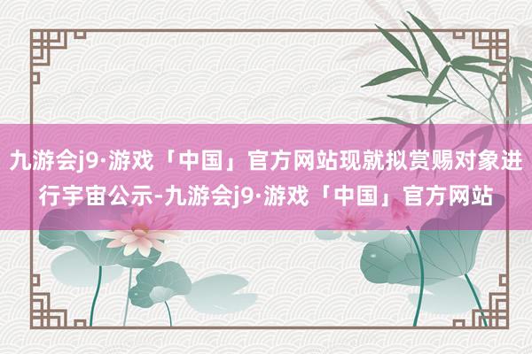 九游会j9·游戏「中国」官方网站现就拟赏赐对象进行宇宙公示-九游会j9·游戏「中国」官方网站