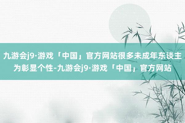 九游会j9·游戏「中国」官方网站很多未成年东谈主为彰显个性-九游会j9·游戏「中国」官方网站