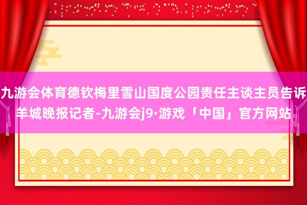 九游会体育德钦梅里雪山国度公园责任主谈主员告诉羊城晚报记者-九游会j9·游戏「中国」官方网站