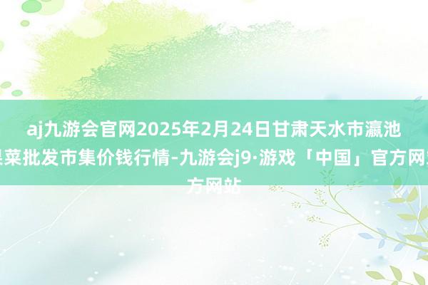 aj九游会官网2025年2月24日甘肃天水市瀛池果菜批发市集价钱行情-九游会j9·游戏「中国」官方网站