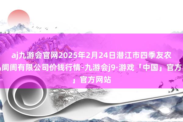 aj九游会官网2025年2月24日潜江市四季友农居品阛阓有限公司价钱行情-九游会j9·游戏「中国」官方网站