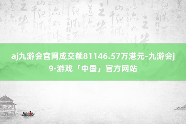 aj九游会官网成交额81146.57万港元-九游会j9·游戏「中国」官方网站