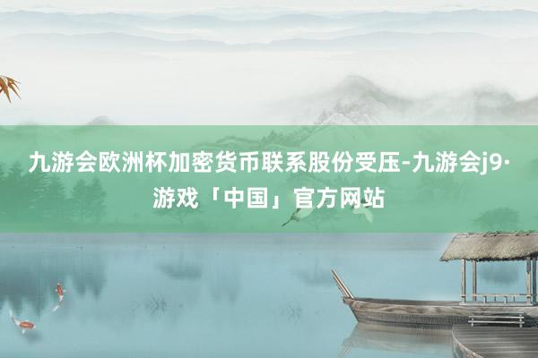 九游会欧洲杯加密货币联系股份受压-九游会j9·游戏「中国」官方网站