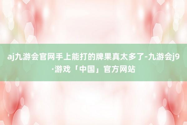 aj九游会官网手上能打的牌果真太多了-九游会j9·游戏「中国」官方网站