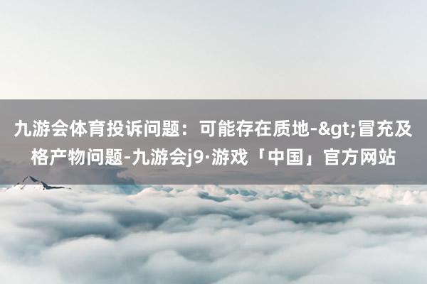 九游会体育投诉问题：可能存在质地->冒充及格产物问题-九游会j9·游戏「中国」官方网站