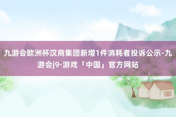 九游会欧洲杯汉商集团新增1件消耗者投诉公示-九游会j9·游戏「中国」官方网站