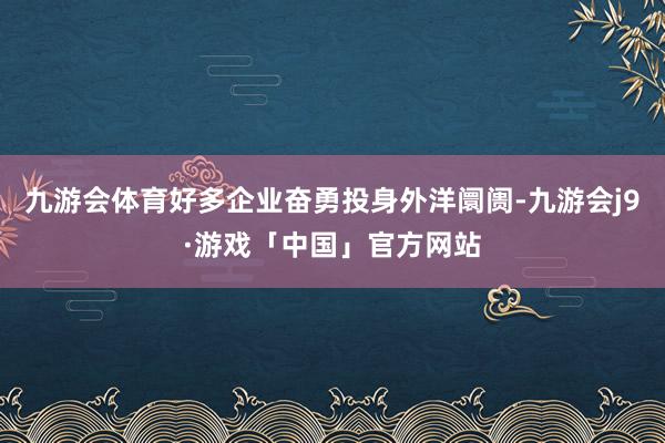九游会体育好多企业奋勇投身外洋阛阓-九游会j9·游戏「中国」官方网站
