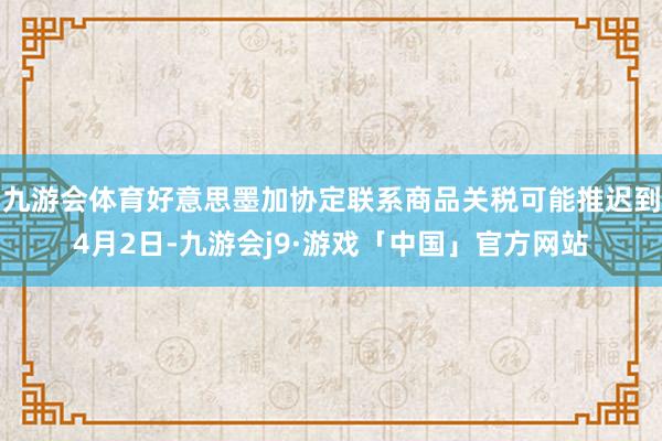 九游会体育好意思墨加协定联系商品关税可能推迟到4月2日-九游会j9·游戏「中国」官方网站