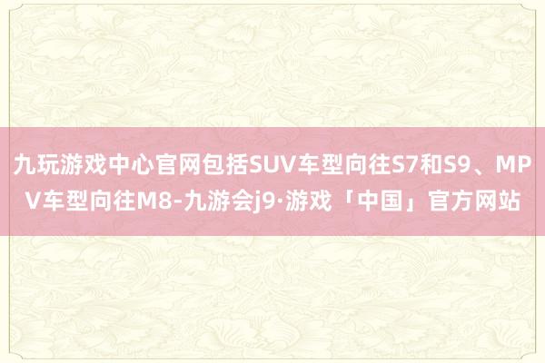 九玩游戏中心官网包括SUV车型向往S7和S9、MPV车型向往M8-九游会j9·游戏「中国」官方网站