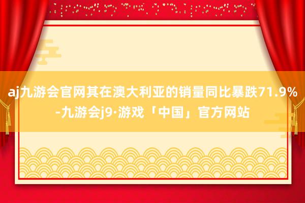 aj九游会官网其在澳大利亚的销量同比暴跌71.9%-九游会j9·游戏「中国」官方网站