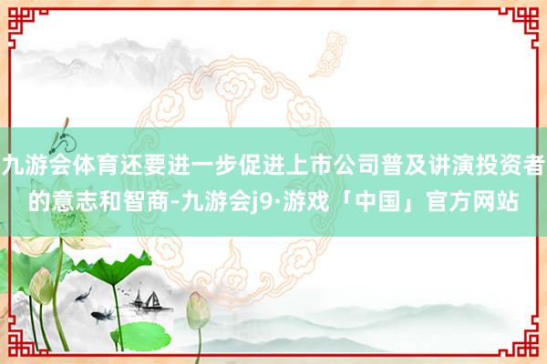 九游会体育还要进一步促进上市公司普及讲演投资者的意志和智商-九游会j9·游戏「中国」官方网站