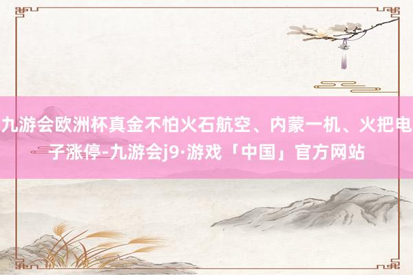 九游会欧洲杯真金不怕火石航空、内蒙一机、火把电子涨停-九游会j9·游戏「中国」官方网站