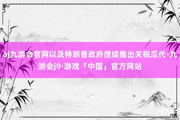 aj九游会官网以及特朗普政府捏续推出关税瓜代-九游会j9·游戏「中国」官方网站